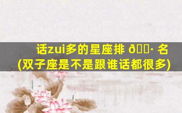 话zui
多的星座排 🌷 名(双子座是不是跟谁话都很多)